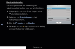 Page 111▶◀▶
Nederlands
Handmatig instellen
Ga als volgt te werk om handmatig uw 
kabelnetwerkaansluiting voor uw tv in te stellen:1.  Volg stap 1 tot en met 2 van de procedure  “Automatisch instellen”.
2.  Selecteer de IP-instellingen op het  netwerktestscherm.
3.  Stel de IP-modus in op Handm.
4.  Druk op de toets  d op de afstandsbediening 
om naar het eerste veld te gaan.
IP-inst.
IP-modus    Handmatig
DNS-modus   Handm.
DNS-server    0 . 0 . 0 . 0
IP-adres   
0 . 0 . 0 . 0
Subnetmasker    0 . 0 . 0 . 0...