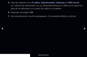 Page 112◀▶◀
Nederlands
5. 
Geef de waarden voor IP-adres, Subnetmasker, Gateway en DNS-server 
op. Gebruik de cijfertoetsen op uw afstandsbediening om cijfers op te ge\
ven en 
gebruik de pijltoetsen om tussen de velden te schakelen.
6.  Selecteer vervolgens OK.
7.  Het netwerkscherm wordt weergegeven. De netwerkinstelling is voltooid.
   