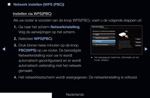 Page 113▶◀▶
Nederlands
 
■
Netwerk instellen (WPS (PBC))
Instellen via WPS(PBC) Als uw router is voorzien van de knop WPS(PBC), voert u de volgende stappen ui\
t:1.  Ga naar het scherm Netwerkinstelling. 
Volg de aanwijzingen op het scherm. 
2.  Selecteer WPS(PBC).
3.  Druk binnen twee minuten op de knop 
PBC(WPS) op uw router. De benodigde 
Netwerkinstelling voor uw tv wordt 
automatisch geconfigureerd en er wordt 
automatisch verbinding met het netwerk 
gemaakt.
4.  Het netwerktestscherm wordt weergegeven. De...