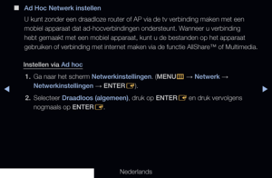 Page 114◀▶◀
Nederlands
 
■
Ad Hoc Netwerk instellen
U kunt zonder een draadloze router of AP via de tv verbinding maken met een 
mobiel apparaat dat ad-hocverbindingen ondersteunt. Wanneer u verbinding 
hebt gemaakt met een mobiel apparaat, kunt u de bestanden op het apparaa\
t 
gebruiken of verbinding met internet maken via de functie AllShare™ of Multimedia.
Instellen via Ad hoc 1.  Ga naar het scherm Netwerkinstellingen. (MENU
m 
→  Netwerk 
→ 
Netwerkinstellingen  → ENTER
E).
2.  Selecteer Draadloos...
