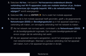 Page 115▶◀▶
Nederlands
3. 
Selecteer Ad hoc. Het bericht “Ad-hocservice ondersteunt directe 
verbinding met Wi-Fi-apparaten zoals een mobiele telefoon of pc. Andere 
netwerkservices zijn mogelijk beperkt. Wilt u de netwerkverbinding 
wijzigen?” wordt weergegeven.
4.  Selecteer OK, druk op ENTER
E. De tv zoekt het mobiele apparaat.
5.  Wanneer de tv het mobiele apparaat heeft gevonden, geeft u de gegenereerde 
Netwerknaam (SSID) en Beveiligingssleutel op in het apparaat waarmee u 
verbinding wilt maken, om...