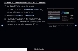 Page 117▶◀▶
Nederlands
Instellen voor gebruik van One Foot Connection
Zet de draadloze router en de tv aan.
1.  Ga naar het scherm Netwerkinstelling. Volg 
de aanwijzingen op het scherm. 
2.  Selecteer One Foot Connection.
3.  Plaats de draadloze router parallel aan de 
draadloze LAN-adapter van Samsung met een 
tussenruimte van niet meer dan 25 cm.
Netwerkinstelling
Selecteer een netwerkverbindingstype.
Kabel
Vorige
Volgende
AnnulerenDraadloos (algemeen)
WPS(PBC)
One Foot Connection
Installeert automatisch een...