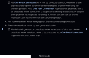 Page 118◀▶◀
Nederlands
 
NAls One Foot Connection uw tv niet op uw router aansluit, verschijnt er een 
pop-upvenster op het scherm met de melding dat er geen verbinding kan 
worden gemaakt. Als u One Foot Connection nogmaals wilt proberen, stelt u 
de draadloze router opnieuw in, u koppelt de Samsung draadloze LAN-adapter 
af en probeert het nogmaals vanaf stap 1. U kunt ook een van de andere 
methoden voor het instellen van een verbinding kiezen.
4.  Het netwerkscherm wordt weergegeven. De netwerkinstelling is...