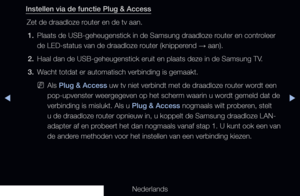 Page 120◀▶◀
Nederlands
Instellen via de functie Plug & Access
Zet de draadloze router en de tv aan.1.  Plaats de USB-geheugenstick in de Samsung draadloze router en controleer 
de LED-status van de draadloze router (knipperend 
→ aan).
2.  Haal dan de USB-geheugenstick eruit en plaats deze in de Samsung TV.
3.  Wacht totdat er automatisch verbinding is gemaakt.
 
NAls Plug & Access uw tv niet verbindt met de draadloze router wordt een 
pop-upvenster weergegeven op het scherm waarin u wordt gemeld dat de...