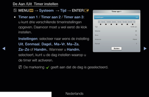 Page 128◀▶◀
Nederlands
De Aan /Uit  Timer instellen
 
OMENU
m 
→  Systeem  
→ Tijd
 → ENTER
E 
 
●Timer aan 1 / Timer aan 2 / Timer aan 3: 
u kunt drie verschillende timerinstellingen 
opgeven. Daarvoor moet u wel eerst de klok 
instellen.
Instellingen : selecteer naar wens de instelling 
Uit, Eenmaal, Dagel., Ma~Vr, Ma~Za, 
Za~Zo of Handm.. Wanneer u Handm. 
selecteert, kunt u de dag instellen waarop u 
de timer wilt activeren.
 
NDe markering 
c geeft aan dat de dag is geselecteerd.
Timer aan 1
Instellingen...
