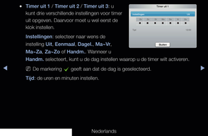 Page 132◀▶◀
Nederlands
 
●Timer uit 1 / Timer uit 2 / Timer uit 3: u 
kunt drie verschillende instellingen voor timer 
uit opgeven. Daarvoor moet u wel eerst de 
klok instellen.
Instellingen: selecteer naar wens de 
instelling Uit, Eenmaal, Dagel., Ma~Vr, 
Ma~Za, Za~Zo of Handm.. Wanneer u 
Handm. selecteert, kunt u de dag instellen waarop u de timer wilt activeren.
 
NDe markering 
c geeft aan dat de dag is geselecteerd.
Tijd: de uren en minuten instellen. 
Timer uit 1
Instellingen      Uit
ZoZo DiWo Do VrZa...