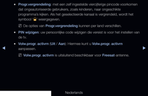 Page 134◀▶◀
Nederlands
 
●Progr.vergrendeling: met een zelf ingestelde viercijferige pincode voorkomen 
dat ongeautoriseerde gebruikers, zoals kinderen, naar ongeschikte 
programma’s kijken. Als het geselecteerde kanaal is vergrendeld, wordt het 
symbool ‘
\’ weergegeven.
 
NDe opties van Progr.vergrendeling kunnen per land verschillen.
 
●PIN wijzigen: uw persoonlijke code wijzigen die vereist is voor het instellen van 
de tv.
 
●Volw.progr. activrn (Uit / Aan): Hiermee kunt u Volw.progr. activrn 
aanpassen....
