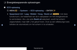 Page 136◀▶◀
Nederlands
 
❑
Energiebesparende oplossingen
 
■
ECO-oplossing
 
OMENU
m 
→  Systeem 
→ ECO-oplossing 
→ ENTER
E
 
●Spaarstand (Uit / Laag / Middel / Hoog / Beeld uit) 
t: met deze 
functie kunt u de helderheid van de tv aanpassen om het energieverbruik \
te verminderen. Als u de optie Beeld uit selecteert, wordt het scherm 
uitgeschakeld, maar blijft u het geluid horen. Druk op een willekeurige toets 
behalve de volumetoets om het scherm in te schakelen.
   