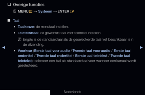 Page 139▶◀▶
Nederlands
 
❑
Overige functies
 
OMENU
m 
→  Systeem
 → ENTER
E
 
■
Taal
 
●Taalkeuze: de menutaal instellen.
 
●Teleteksttaal: de gewenste taal voor teletekst instellen.
 
NEngels is de standaardtaal als de geselecteerde taal niet beschikbaar is in 
de uitzending.
 
●Voorkeur (Eerste taal voor audio / Tweede taal voor audio / Eerste taal 
ondertitel / Tweede taal ondertitel / Eerste taal teletekst / Tweede taal 
teletekst): selecteer een taal als standaardtaal voor wanneer een kanaal wordt...