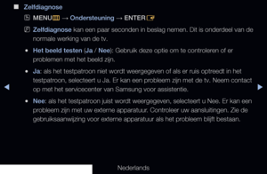 Page 151▶◀▶
Nederlands
 
■
Zelfdiagnose
 
OMENU
m 
→  Ondersteuning 
→ ENTER
E
 
NZelfdiagnose  kan een paar seconden in beslag nemen. Dit is onderdeel van de 
normale werking van de tv.
 
●Het beeld testen (Ja / Nee): Gebruik deze optie om te controleren of er 
problemen met het beeld zijn.
 
●Ja: als het testpatroon niet wordt weergegeven of als er ruis optreedt in het 
testpatroon, selecteert u Ja. Er kan een probleem zijn met de tv. Neem contact 
op met het servicecenter van Samsung voor assistentie.
 
●Nee:...