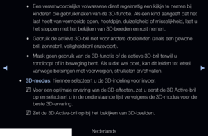 Page 159▶◀▶
Nederlands
 
●Een verantwoordelijke volwassene dient regelmatig een kijkje te nemen bij 
kinderen die gebruikmaken van de 3D-functie. Als een kind aangeeft dat het 
last heeft van vermoeide ogen, hoofdpijn, duizeligheid of misselijkheid,\
 laat u 
het stoppen met het bekijken van 3D-beelden en rust nemen.
 
●Gebruik de actieve 3D-bril niet voor andere doeleinden (zoals een gewone 
bril, zonnebril, veiligheidsbril enzovoort).
 
●Maak geen gebruik van de 3D-functie of de actieve 3D-bril terwijl u...