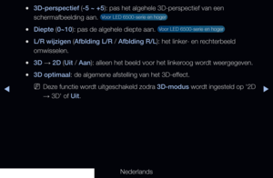 Page 161▶◀▶
Nederlands
 
●3D-perspectief (-5 ~ +5): pas het algehele 3D-perspectief van een 
schermafbeelding aan. 
 Voor LED 6500-serie en hoger 
 
●Diepte (0~10): pas de algehele diepte aan.  Voor LED 6500-serie en hoger 
 
●L/R wijzigen (Afblding L/R / Afblding R/L): het linker- en rechterbeeld 
omwisselen.
 
●3D  → 2D (Uit / Aan): alleen het beeld voor het linkeroog wordt weergegeven.
 
●3D optimaal: de algemene afstelling van het 3D-effect.  
 
NDeze functie wordt uitgeschakeld zodra 3D-modus wordt...