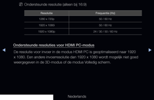Page 162◀▶
Nederlands
◀
 
NOndersteunde resolutie (alleen bij 16:9)
Resolutie Frequentie (Hz)
1280 x 720p 50 / 60 Hz
1920 x 1080i 50 / 60 Hz
1920 x 1080p 24 / 30 / 50 / 60 Hz
Ondersteunde resoluties voor HDMI PC-modus
De resolutie voor invoer in de modus HDMI PC is geoptimaliseerd naar 1920 
x 1080. Een andere invoerresolutie dan 1920 x 1080 wordt mogelijk niet goed 
weergegeven in de 3D-modus of de modus Volledig scherm.
   