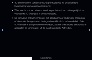 Page 168◀▶
Nederlands
◀
 
●3D-brillen van het vorige Samsung-product (type IR) of van andere 
leveranciers worden niet ondersteund.
 
●Wanneer de tv voor het eerst wordt ingeschakeld, kan het enige tijd duren 
voordat de 3D-weergave is geoptimaliseerd.
 
●De 3D Active-bril werkt mogelijk niet goed wanneer andere 3D-producten 
of elektronische apparaten zijn ingeschakeld in de buurt van de bril of de 
tv. Wanneer er zich problemen voordoen, plaatst u de andere elektronische 
apparaten zo ver mogelijk uit de buurt...