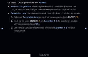 Page 18◀▶
Nederlands
◀
De toets TOOLS gebruiken met Kanaal
 
●Komend programma (alleen digitale kanalen): details bekijken over het 
programma dat wordt uitgezonden op een geselecteerd digitaal kanaal.
 
●Favorieten bew.: kanalen waar u vaak naar kijkt, kunt u instellen als favoriet.
1.  Selecteer Favorieten bew. en druk vervolgens op de toets ENTER
E.
2.  Druk op de toets ENTER
E om Favoriten 1-5, te selecteren en druk 
vervolgens op de knop OK .
 
NEen kanaal kan aan verschillende favorieten Favoriten 1-5...
