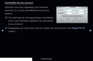 Page 175▶◀▶
Nederlands
Aanmelden bij een account
Selecteer voor een toepassing met meerdere 
accounts 
^ om de verschillende accounts te 
openen.
 
NOm optimaal van de toepassingen te profiteren 
kunt u zich het beste registreren en aanmelden 
bij uw account.
 
NRaadpleeg voor instructies over het maken van een account "Een Smart TV ID 
maken".
Aanmelden
Smart TV ID
Druk op [Enter]
Druk op [Enter]
Wachtwoord account Smart Hub onthouden
Toegangscode
Aanmelden
Account maken
Wachtwoord vergeten.
Annuleren
   
