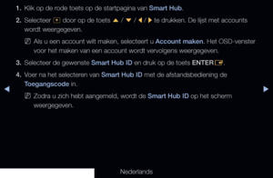 Page 176◀▶
Nederlands
◀
1. Klik op de rode toets op de startpagina van Smart Hub.
2.  Selecteer 
^ door op de toets 
u / 
d  / 
l / 
r te drukken. De lijst met accounts 
wordt weergegeven.
 
NAls u een account wilt maken, selecteert u Account maken. Het OSD-venster 
voor het maken van een account wordt vervolgens weergegeven.
3.  Selecteer de gewenste Smart Hub ID en druk op de toets ENTER
E.
4.  Voer na het selecteren van Smart Hub ID met de afstandsbediening de 
Toegangscode in.
 
NZodra u zich hebt aangemeld,...