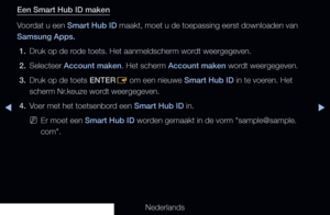 Page 177▶◀▶
Nederlands
Een Smart Hub ID maken
Voordat u een Smart Hub ID maakt, moet u de toepassing eerst downloaden van 
Samsung Apps.
1.  Druk op de rode toets. Het aanmeldscherm wordt weergegeven.
2.  Selecteer Account maken. Het scherm Account maken wordt weergegeven. 
3.  Druk op de toets ENTER
E om een nieuwe Smart Hub ID in te voeren. Het 
scherm Nr.keuze wordt weergegeven.
4.  Voer met het toetsenbord een Smart Hub ID in.
 
NEr moet een Smart Hub ID worden gemaakt in de vorm "sample@sample....