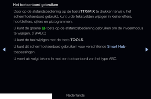 Page 178◀▶
Nederlands
◀
Het toetsenbord gebruiken
Door op de afstandsbediening op de toetsTTX/MIX te drukken terwijl u het 
schermtoetsenbord gebruikt, kunt u de tekstvelden wijzigen in kleine letters, 
hoofdletters, cijfers en pictogrammen.
U kunt de groene  b-toets op de afstandsbediening gebruiken om de invoermodus 
te wijzigen. (T9/ABC)
U kunt de taal wijzigen met de toets TOOLS.
U kunt dit schermtoetsenbord gebruiken voor verschillende Smart Hub-
toepassingen.
U voert als volgt tekens in met een toetsenbord...