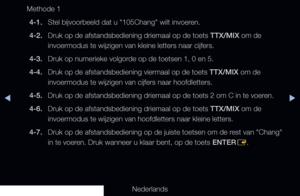 Page 179▶◀▶
Nederlands
Methode 1
4-1.  Stel bijvoorbeeld dat u "105Chang" wilt invoeren.
4-2.  Druk op de afstandsbediening driemaal op de toets TTX/MIX om de 
invoermodus te wijzigen van kleine letters naar cijfers.
4-3.  Druk op numerieke volgorde op de toetsen 1, 0 en 5.
4-4.  Druk op de afstandsbediening viermaal op de toets TTX/MIX om de 
invoermodus te wijzigen van cijfers naar hoofdletters.
4-5.  Druk op de afstandsbediening driemaal op de toets 2 om C in te voeren.
4-6.  Druk op de...