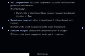 Page 19▶◀▶
Nederlands
 
●Ver- / ontgrendelen: een kanaal vergrendelen zodat het niet kan worden 
geselecteerd en bekeken.
 
NOPMERKING
 
●Deze functie is alleen beschikbaar wanneer Kanaalvergrendeling is 
ingesteld op Aan.
 
●Kanaalnaam bewerken (alleen analoge kanalen): zelf een kanaalnaam 
invoeren.
 
NDeze functie wordt mogelijk niet in alle regio’s ondersteund.
 
●Kanaalnr. wijzigen: selecteer het kanaalnummer om te wijzigen.
 
NDeze functie wordt mogelijk niet in alle regio’s ondersteund.
   