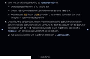 Page 181▶◀▶
Nederlands
5. 
Voer met de afstandsbediening de Toegangscode in.
 
●De toegangscode moet 6-12 tekens zijn.
 
●U kunt het ingevoerde teken verwijderen met de toets PRE-CH.
 
●Met de toets 
� (REW) of 
µ (FF) kunt u het Symbol selecteren dat u wilt 
invoeren in het schermtoetsenbord.
6.  De account is aangemaakt. U kunt met één aanmelding gebruik maken \
van de 
services van alle gebruikers van uw Samsung-tv door de account van de ge\
bruiker 
te koppelen aan de tv-id. Als u een servicesite-id wilt...