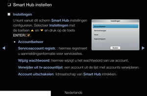 Page 183▶◀▶
Nederlands
 
❑
Smart Hub instellen
 
■
Instellingen
U kunt vanuit dit scherm Smart Hub-instellingen 
configureren. Selecteer Instellingen met 
de toetsen  u en 
d en druk op de toets 
ENTER E.
 
●Accountbeheer
Serviceaccount registr. : hiermee registreert 
u aanmeldingsinformatie voor servicesites.
Wijzig wachtwoord: hiermee wijzigt u het wachtwoord van uw account.
Verwijder uit tv-accountlijst : een account uit de lijst met accounts verwijderen.
Account uitschakelen: lidmaatschap van Smart Hub...