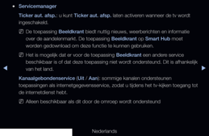 Page 184◀▶
Nederlands
◀
 
●Servicemanager
Ticker aut. afsp.: u kunt Ticker aut. afsp. laten activeren wanneer de tv wordt 
ingeschakeld.
 
NDe toepassing Beeldkrant biedt nuttig nieuws, weerberichten en informatie 
over de aandelenmarkt. De toepassing Beeldkrant op Smart Hub moet 
worden gedownload om deze functie te kunnen gebruiken.
 
NHet is mogelijk dat er voor de toepassing Beeldkrant een andere service 
beschikbaar is of dat deze toepassing niet wordt ondersteund. Dit is afhankelijk 
van het land....