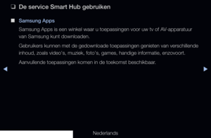 Page 186◀▶
Nederlands
◀
 
❑
De service Smart Hub gebruiken
 
■
Samsung Apps
Samsung Apps is een winkel waar u toepassingen voor uw tv of AV-apparatuur 
van Samsung kunt downloaden. 
Gebruikers kunnen met de gedownloade toepassingen genieten van verschill\
ende 
inhoud, zoals video's, muziek, foto's, games, handige informatie, enzovo\
ort.
Aanvullende toepassingen komen in de toekomst beschikbaar.
   