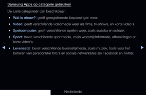 Page 188◀▶
Nederlands
◀
Samsung Apps op categorie gebruiken
De juiste categorieën zijn beschikbaar:
 
●Wat is nieuw?: geeft geregistreerde toepassingen weer.
 
●Video: geeft verschillende videomedia weer als films, tv-shows, en korte vide\
o's.
 
●Spelcomputer: geeft verschillende spellen weer, zoals sudoku en schaak.
 
●Sport: bevat verschillende sportmedia, zoals wedstrijdinformatie, afbeeldinge\
n en 
korte video's.
 
●Levensstijl: bevat verschillende levensstijlmedia, zoals muziek, tools voor het...