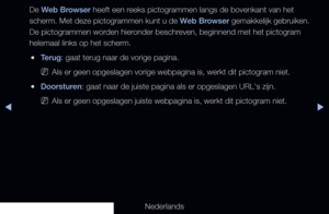 Page 192◀▶
Nederlands
◀
De Web Browser heeft een reeks pictogrammen langs de bovenkant van het 
scherm. Met deze pictogrammen kunt u de Web Browser gemakkelijk gebruiken. 
De pictogrammen worden hieronder beschreven, beginnend met het pictogram 
helemaal links op het scherm.
 
●Terug: gaat terug naar de vorige pagina.
 
NAls er geen opgeslagen vorige webpagina is, werkt dit pictogram niet.
 
●Doorsturen: gaat naar de juiste pagina als er opgeslagen URL's zijn.
 
NAls er geen opgeslagen juiste webpagina is,...