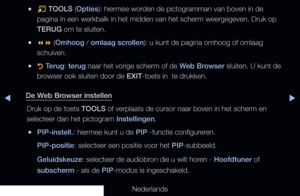 Page 197▶◀▶
Nederlands
 
●T  TOOLS (Opties): hiermee worden de pictogramman van boven in de 
pagina in een werkbalk in het midden van het scherm weergegeven. Druk op\
 
TERUG om te sluiten.
 
●  (Omhoog / omlaag scrollen): u kunt de pagina omhoog of omlaag 
schuiven.
 
●R  Terug: terug naar het vorige scherm of de Web Browser sluiten. U kunt de 
browser ook sluiten door de EXIT-toets in  te drukken.
De Web Browser instellen Druk op de toets TOOLS of verplaats de cursor naar boven in het scherm en 
selecteer...