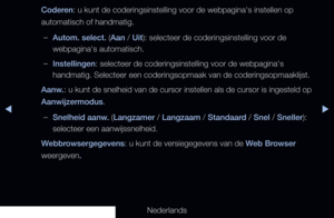 Page 202◀▶
Nederlands
◀
Coderen: u kunt de coderingsinstelling voor de webpagina's instellen op 
automatisch of handmatig.
 
–Autom. select. (Aan / Uit): selecteer de coderingsinstelling voor de 
webpagina's automatisch.
 
–Instellingen: selecteer de coderingsinstelling voor de webpagina's 
handmatig. Selecteer een coderingsopmaak van de coderingsopmaaklijst.
Aanw.: u kunt de snelheid van de cursor instellen als de cursor is ingesteld \
op 
Aanwijzermodus.
 
–Snelheid aanw. (Langzamer / Langzaam /...