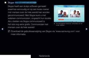 Page 203▶◀▶
Nederlands
 
■
Skype  Voor LED 6500-serie en hoger 
Skype heeft een stukje software gemaakt 
waarmee eenvoudig en op een leuke manier 
met mensen over de hele wereld kan worden 
gecommuniceerd. Met Skype kunt u met 
iedereen communiceren, ongeacht hun locatie. 
Als u beiden via Skype communiceert is 
het ook nog eens gratis. Communiceer met 
mensen over de hele wereld!
 
NDownload de gebruiksaanwijzing van Skype via 'www.samsung.com' voor 
meer informatie. 
 
● Het weergegeven beeld kan,...