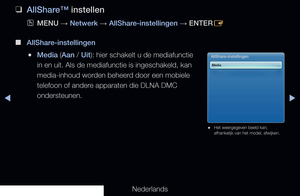 Page 208◀▶
Nederlands
◀
 
❑
AllShare™ instellen
 
OMENU  → Netwerk 
→ AllShare-instellingen 
→ ENTER
E 
 
■
AllShare-instellingen
 
●Media (Aan / Uit): hier schakelt u de mediafunctie 
in en uit. Als de mediafunctie is ingeschakeld, kan 
media-inhoud worden beheerd door een mobiele 
telefoon of andere apparaten die DLNA DMC 
ondersteunen.AllShare-instellingen
Media
 
● Het weergegeven beeld kan, 
afhankelijk van het model, afwijken.
   