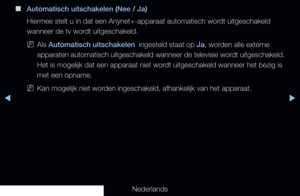 Page 218◀▶
Nederlands
◀
 
■
Automatisch uitschakelen (Nee / Ja) 
Hiermee stelt u in dat een Anynet+-apparaat automatisch wordt uitgeschakeld 
wanneer de tv wordt uitgeschakeld.
 
NAls Automatisch uitschakelen  ingesteld staat op Ja, worden alle externe 
apparaten automatisch uitgeschakeld wanneer de televisie wordt uitgeschakeld. 
Het is mogelijk dat een apparaat niet wordt uitgeschakeld wanneer het bezig is 
met een opname.
 
NKan mogelijk niet worden ingeschakeld, afhankelijk van het apparaat.
   