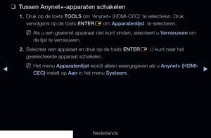 Page 219▶◀▶
Nederlands
 
❑
Tussen Anynet+-apparaten schakelen
1. Druk op de toets TOOLS om 'Anynet+ (HDMI-CEC)' te selecteren. Druk 
vervolgens op de toets ENTER
E om Apparatenlijst  te selecteren.
 
NAls u een gewenst apparaat niet kunt vinden, selecteert u Vernieuwen om 
de lijst te vernieuwen.
2.  Selecteer een apparaat en druk op de toets ENTER
E. U kunt naar het 
geselecteerde apparaat schakelen.
 
NHet menu Apparatenlijst wordt alleen weergegeven als u Anynet+ (HDMI-
CEC) instelt op Aan in het menu...