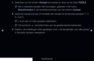 Page 23▶◀▶
Nederlands
1. 
Selecteer op het scherm Kanaal een kanaal en druk op de toets TOOLS.
 
NAls u meerdere kanalen wilt toevoegen, gebruikt u het menu 
Bewerkmodus in de rechterbovenhoek van het scherm Kanaal.
2.  Voeg een kanaal toe aan of verwijder een kanaal uit de favoriete groepen 1, 2, 
3, 4 en 5.
 
NU kunt een of meer groepen selecteren.
 
NHet symbool 
c verschijnt links van de geselecteerde bestanden.
3.  Nadat u de instellingen hebt gewijzigd, kunt u de kanalenlijst voor elke groep 
in favoriete...