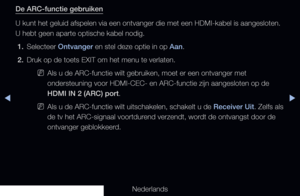Page 222◀▶
Nederlands
◀
De ARC-functie gebruiken
U kunt het geluid afspelen via een ontvanger die met een HDMI-kabel is a\
angesloten. 
U hebt geen aparte optische kabel nodig.
1.  Selecteer Ontvanger en stel deze optie in op Aan.
2.  Druk op de toets EXIT om het menu te verlaten.
 
NAls u de ARC-functie wilt gebruiken, moet er een ontvanger met 
ondersteuning voor HDMI-CEC- en ARC-functie zijn aangesloten op de 
HDMI IN 2 (ARC) port.
 
NAls u de ARC-functie wilt uitschakelen, schakelt u de Receiver Uit. Zelfs...