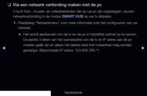 Page 225▶◀▶
Nederlands
 
❑
Via een netwerk verbinding maken met de pc
U kunt foto-, muziek- en videobestanden die op uw pc zijn opgeslagen, vi\
a een 
netwerkverbinding in de modus SMART HUB op uw tv afspelen.
1.  Raadpleeg "Netwerkmenu" voor meer informatie over het configureren van uw 
netwerk.
 
●Het wordt aanbevolen om de tv en de pc in hetzelfde subnet op te nemen. 
De eerste 3 delen van het subnetadres van de tv en IP-adres van de pc 
moeten gelijk zijn en alleen het laatste deel (het hostadres)...