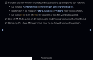 Page 227▶◀▶
Nederlands
 
NFuncties die niet worden ondersteund bij aansluiting op een pc via een netwerk:
 
●De functies Achtergr.muz en Instellingen achtergrondmuziek.
 
●Bestanden in de mappen Foto's, Muziek en Video's naar wens sorteren.
 
●De toets 
� (REW) of 
µ (FF) wanneer er een film wordt afgespeeld.
 
NDivx DRM, Multi-audio en de bijgevoegde ondertiteling worden niet ondersteund.
 
NSamsung PC Share Manager moet door de pc-firewall worden toegestaan.
   