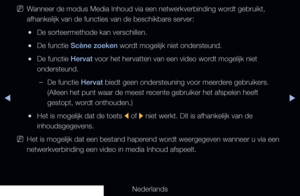 Page 228◀▶
Nederlands
◀
 
NWanneer de modus Media Inhoud via een netwerkverbinding wordt gebruikt, 
afhankelijk van de functies van de beschikbare server:
 
●De sorteermethode kan verschillen.
 
●De functie Scène zoeken wordt mogelijk niet ondersteund.
 
●De functie Hervat voor het hervatten van een video wordt mogelijk niet 
ondersteund.
 
–De functie Hervat biedt geen ondersteuning voor meerdere gebruikers. 
(Alleen het punt waar de meest recente gebruiker het afspelen heeft 
gestopt, wordt onthouden.)
 
●Het...