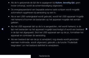 Page 232◀▶
Nederlands
◀
 
●Als de tv gedurende de tijd die is opgegeven bij Autom. beveilig.tijd, geen 
invoer ontvangt, wordt de schermbeveiliging uitgevoerd.
 
●De energiespaarstand van bepaalde externe vaste schijven wordt mogelijk 
automatisch opgeheven bij aansluiting op een tv.
 
●Als er een USB-verlengkabel wordt gebruikt, wordt het USB-apparaat mogelijk 
niet herkend of kunnen de bestanden op het apparaat mogelijk niet worden 
gelezen.
 
●Als het USB-apparaat dat op de tv is aangesloten, niet wordt...