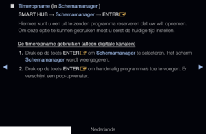 Page 235▶◀▶
Nederlands
 
■
Timeropname (In Schemamanager )
SMART HUB  → Schemamanager 
→ ENTER
E
Hiermee kunt u een uit te zenden programma reserveren dat uw wilt opnemen. 
Om deze optie te kunnen gebruiken moet u eerst de huidige tijd instellen\
.
De timeropname gebruiken (alleen digitale kanalen) 1.  Druk op de toets ENTER
E om Schemamanager te selecteren. Het scherm 
Schemamanager wordt weergegeven.
2.  Druk op de toets ENTER
E om handmatig programma’s toe te voegen. Er 
verschijnt een pop-upvenster.
   