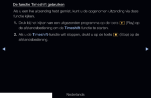 Page 238◀▶
Nederlands
◀
De functie Timeshift gebruiken
Als u een live uitzending hebt gemist, kunt u de opgenomen uitzending vi\
a deze 
functie kijken.1.  Druk bij het kijken van een uitgezonden programma op de toets 
� (Play) op 
de afstandsbediening om de Timeshift-functie te starten.
2.  Als u de Timeshift-functie wilt stoppen, drukt u op de toets 
� (Stop) op de 
afstandsbediening.
   