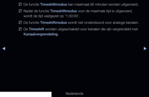 Page 239▶◀▶
Nederlands
 
NDe functie Timeshiftmodus kan maximaal 90 minuten worden uitgevoerd.
 
NNadat de functie Timeshiftmodus voor de maximale tijd is uitgevoerd, 
wordt de tijd vastgezet op '1:30:00'.
 
NDe functie Timeshiftmodus wordt niet ondersteund voor analoge kanalen.
 
NDe Timeshift worden uitgeschakeld voor kanalen die zijn vergrendeld met 
Kanaalvergrendeling.
   