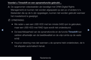 Page 240◀▶
Nederlands
◀
Voordat u Timeshift en een opnamefunctie gebruikt...
 
[De opgenomen videobeelden zijn beveiligd met DRM (Digital Rights 
Management) en kunnen niet worden afgespeeld op een pc of andere tv's. 
Bestanden die op de tv zijn opgeslagen, kunnen niet worden gebruikt wanneer 
het moederbord is gewijzigd.
 
NOPMERKING
 
●We raden u aan een USB HDD met ten minste 5400 rpm te gebruiken, 
maar een USB HDD met RAID-type wordt niet ondersteund.
 
●De beschikbaarheid van de opnamefunctie en de...