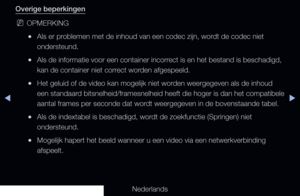 Page 250◀▶
Nederlands
◀
Overige beperkingen
 
NOPMERKING
 
●Als er problemen met de inhoud van een codec zijn, wordt de codec niet 
ondersteund.
 
●Als de informatie voor een container incorrect is en het bestand is beschadigd, 
kan de container niet correct worden afgespeeld.
 
●Het geluid of de video kan mogelijk niet worden weergegeven als de inhoud 
een standaard bitsnelheid/framesnelheid heeft die hoger is dan het compatibele 
aantal frames per seconde dat wordt weergegeven in de bovenstaande tabel.
 
●Als...