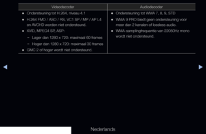 Page 251▶◀▶
Nederlands
VideodecoderAudiodecoder
 
•Ondersteuning tot H.264, niveau 4.1
 
•H.264 FMO / ASO / RS, VC1 SP / MP / AP L4 
en AVCHD worden niet ondersteund.
 
•XVID, MPEG4 SP, ASP:
 
− Lager dan 1280 x 720: maximaal 60 frames
 
− Hoger dan 1280 x 720: maximaal 30 frames
 
•GMC 2 of hoger wordt niet ondersteund.
 
•Ondersteuning tot WMA 7, 8, 9, STD
 
•WMA 9 PRO biedt geen ondersteuning voor 
meer dan 2 kanalen of lossless audio.
 
•WMA-samplingfrequentie van 22050Hz mono 
wordt niet ondersteund.
   