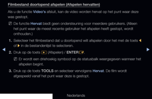 Page 252◀▶
Nederlands
◀
Filmbestand doorlopend afspelen (Afspelen hervatten)
Als u de functie Video's afsluit, kan de video worden hervat op het punt waar deze 
was gestopt.
 
NDe functie Hervat biedt geen ondersteuning voor meerdere gebruikers. (Alleen 
het punt waar de meest recente gebruiker het afspelen heeft gestopt, wordt 
onthouden.)
1.  Selecteer het filmbestand dat u doorlopend wilt afspelen door het met de\
 toets 
l 
of  r in de bestandenlijst te selecteren.
2.  Druk op de toets 
� (Afspelen) /...